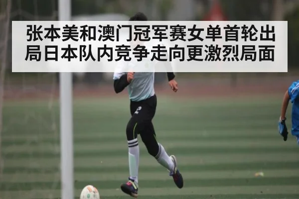 张本美和澳门冠军赛女单首轮出局日本队内竞争走向更激烈局面