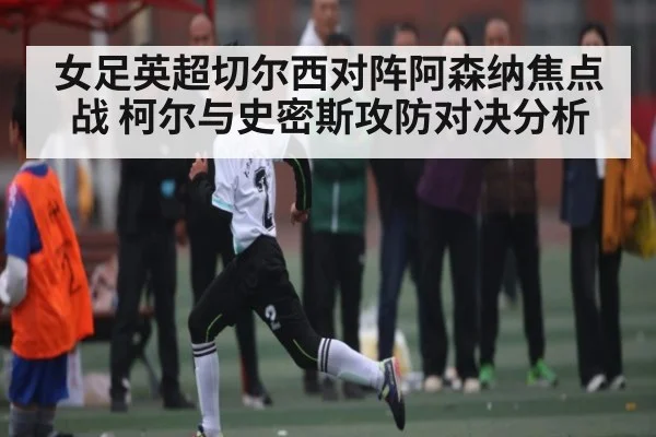 女足英超切尔西对阵阿森纳焦点战 柯尔与史密斯攻防对决分析