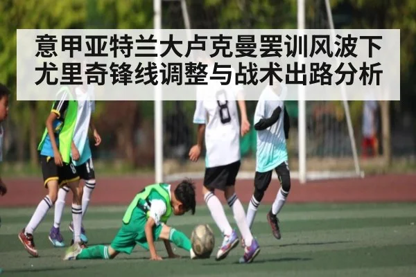 意甲亚特兰大卢克曼罢训风波下尤里奇锋线调整与战术出路分析