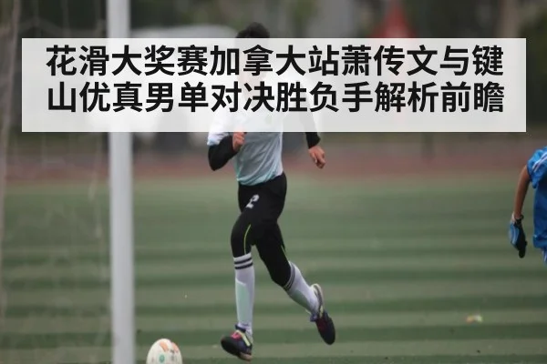 花滑大奖赛加拿大站萧传文与键山优真男单对决胜负手解析前瞻