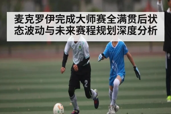 麦克罗伊完成大师赛全满贯后状态波动与未来赛程规划深度分析