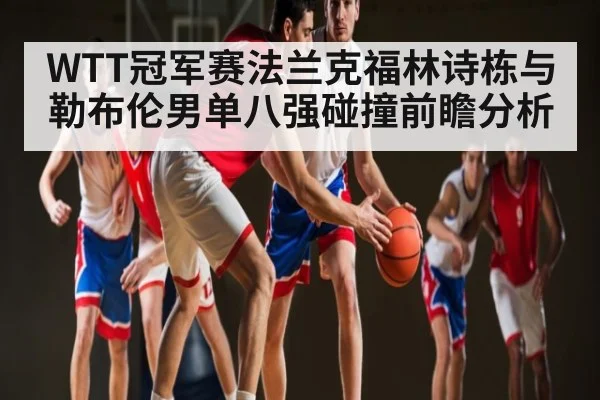 WTT冠军赛法兰克福林诗栋与勒布伦男单八强碰撞前瞻分析
