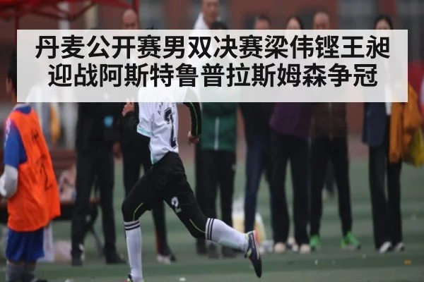 丹麦公开赛男双决赛梁伟铿王昶迎战阿斯特鲁普拉斯姆森争冠