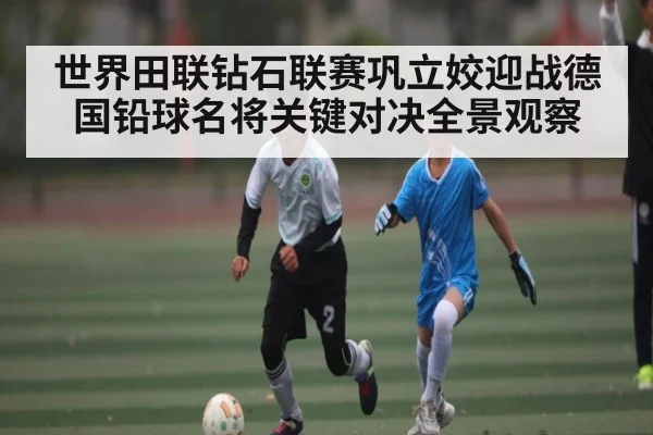 世界田联钻石联赛巩立姣迎战德国铅球名将关键对决全景观察